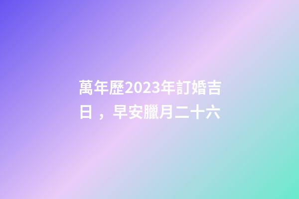 萬年歷2023年訂婚吉日，早安臘月二十六-第1張-觀點-玄機派